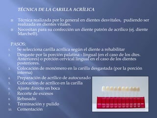 TÉCNICA DE LA CARILLA ACRÍLICA Técnica realizada por lo general en dientes desvitales,  pudiendo ser realizada en dientes vitales.Necesitan para su confección un diente patrón de acrílico (ej. diente Marche®).PASOS:Se selecciona carilla acrílica según el diente a rehabilitarDesgaste por la porción palatina - lingual (en el caso de los dtes. Anteriores) o porción cervical lingual en el caso de los dientes posteriores.Colocación de monómero en la carilla desgastada (por la porción interna)Preparación de acrílico de autocuradoColocación de acrílico en la carillaAjuste directo en bocaRecorte de excesosRebasadoTerminación y pulidoCementación