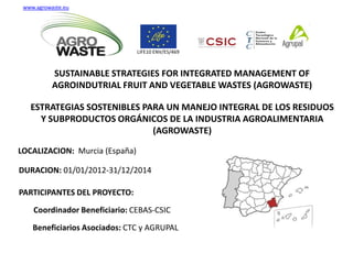 SUSTAINABLE STRATEGIES FOR INTEGRATED MANAGEMENT OF
AGROINDUTRIAL FRUIT AND VEGETABLE WASTES (AGROWASTE)
LOCALIZACION: Murcia (España)
DURACION: 01/01/2012-31/12/2014
PARTICIPANTES DEL PROYECTO:
Coordinador Beneficiario: CEBAS-CSIC
Beneficiarios Asociados: CTC y AGRUPAL
www.agrowaste.eu
LIFE10 ENV/ES/469
ESTRATEGIAS SOSTENIBLES PARA UN MANEJO INTEGRAL DE LOS RESIDUOS
Y SUBPRODUCTOS ORGÁNICOS DE LA INDUSTRIA AGROALIMENTARIA
(AGROWASTE)
 