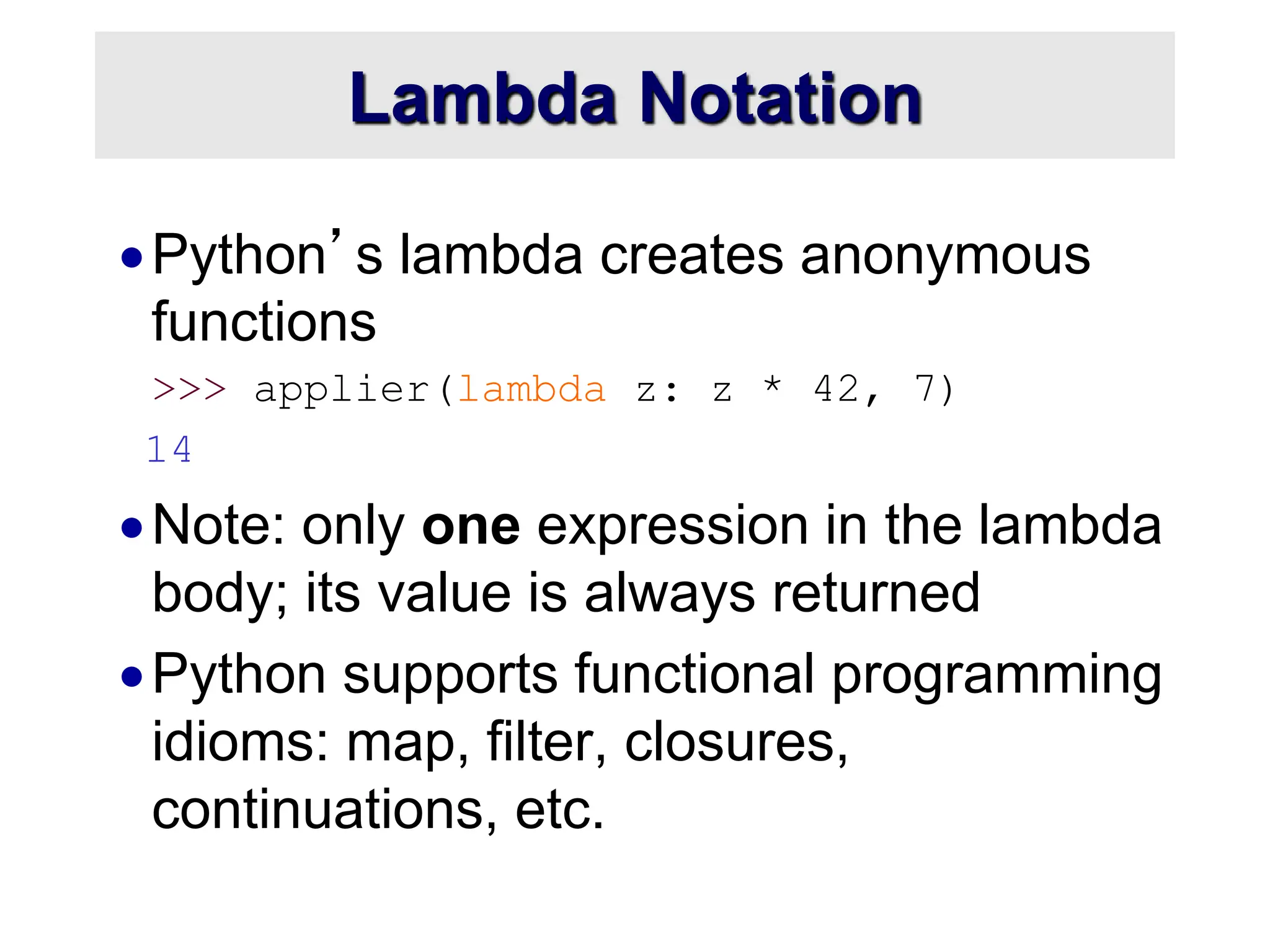 Lambda Notation Python’s lambda creates anonymous functions >>> applier(lambda z: z * 42, 7) 14 Note: only one expression in the lambda body; its value is always returned Python supports functional programming idioms: map, filter, closures, continuations, etc. 