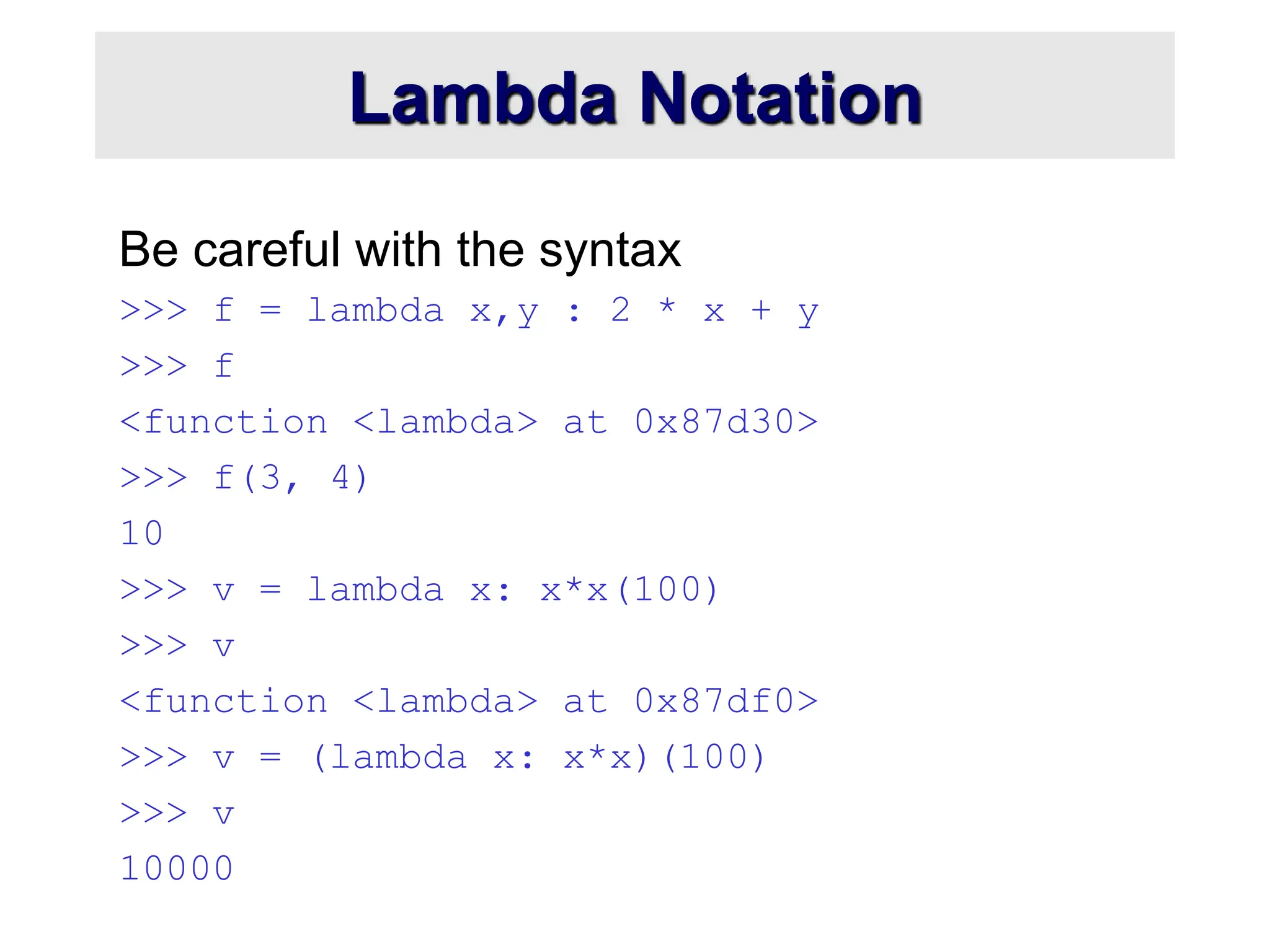 Lambda Notation Be careful with the syntax >>> f = lambda x,y : 2 * x + y >>> f <function <lambda> at 0x87d30> >>> f(3, 4) 10 >>> v = lambda x: x*x(100) >>> v <function <lambda> at 0x87df0> >>> v = (lambda x: x*x)(100) >>> v 10000 
