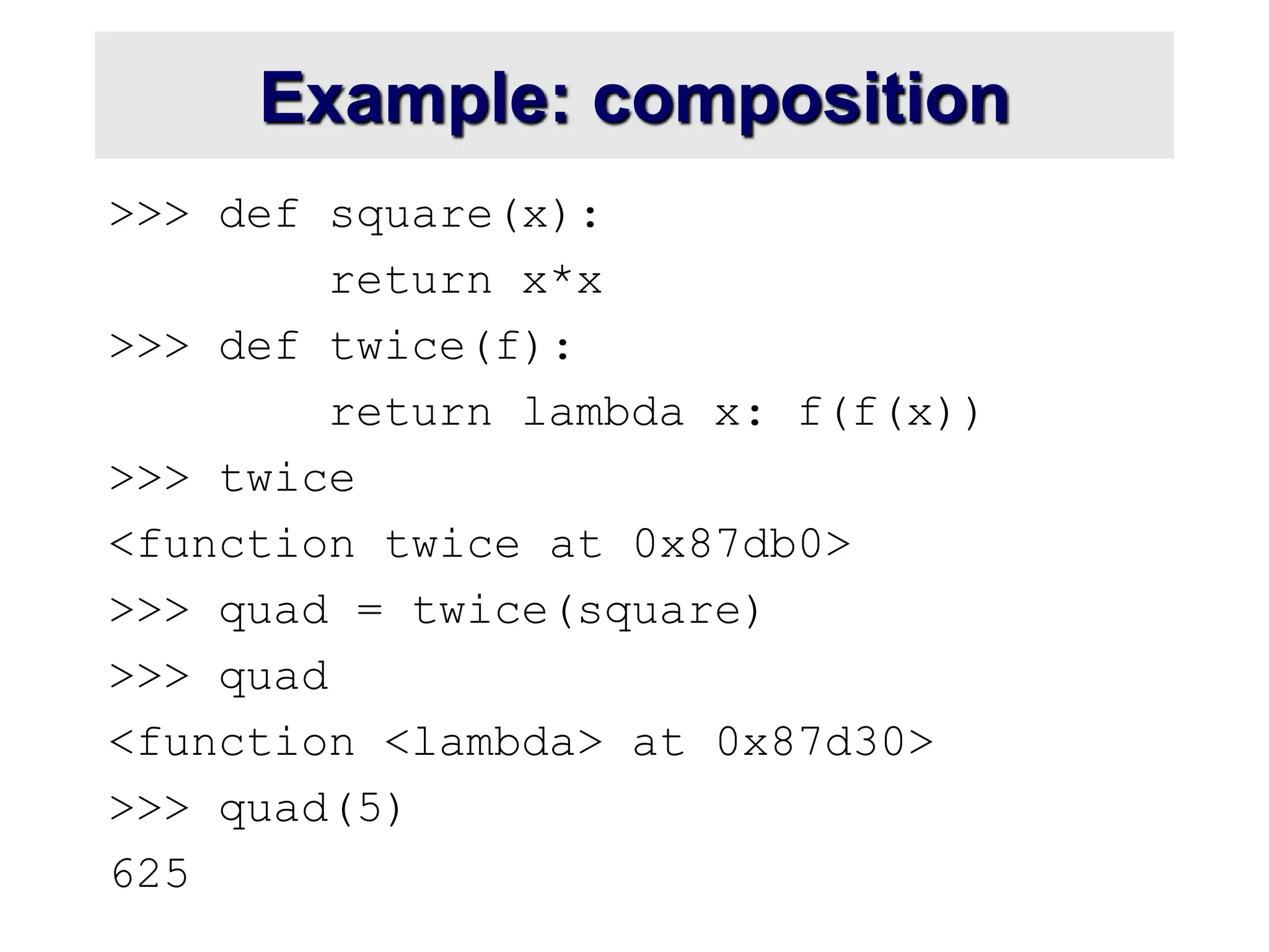 Example: composition >>> def square(x): return x*x >>> def twice(f): return lambda x: f(f(x)) >>> twice <function twice at 0x87db0> >>> quad = twice(square) >>> quad <function <lambda> at 0x87d30> >>> quad(5) 625 
