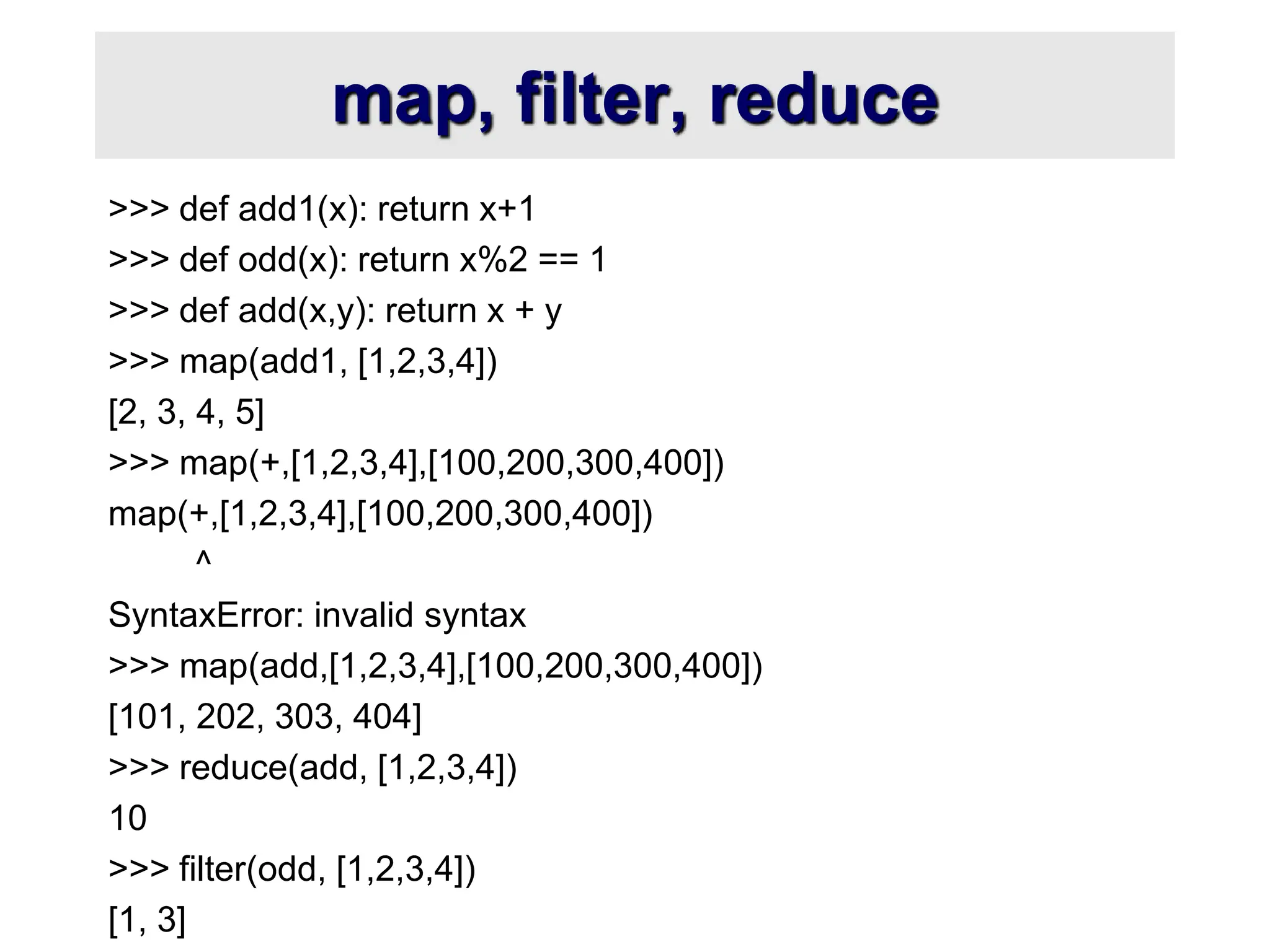map, filter, reduce >>> def add1(x): return x+1 >>> def odd(x): return x%2 == 1 >>> def add(x,y): return x + y >>> map(add1, [1,2,3,4]) [2, 3, 4, 5] >>> map(+,[1,2,3,4],[100,200,300,400]) map(+,[1,2,3,4],[100,200,300,400]) ^ SyntaxError: invalid syntax >>> map(add,[1,2,3,4],[100,200,300,400]) [101, 202, 303, 404] >>> reduce(add, [1,2,3,4]) 10 >>> filter(odd, [1,2,3,4]) [1, 3] 