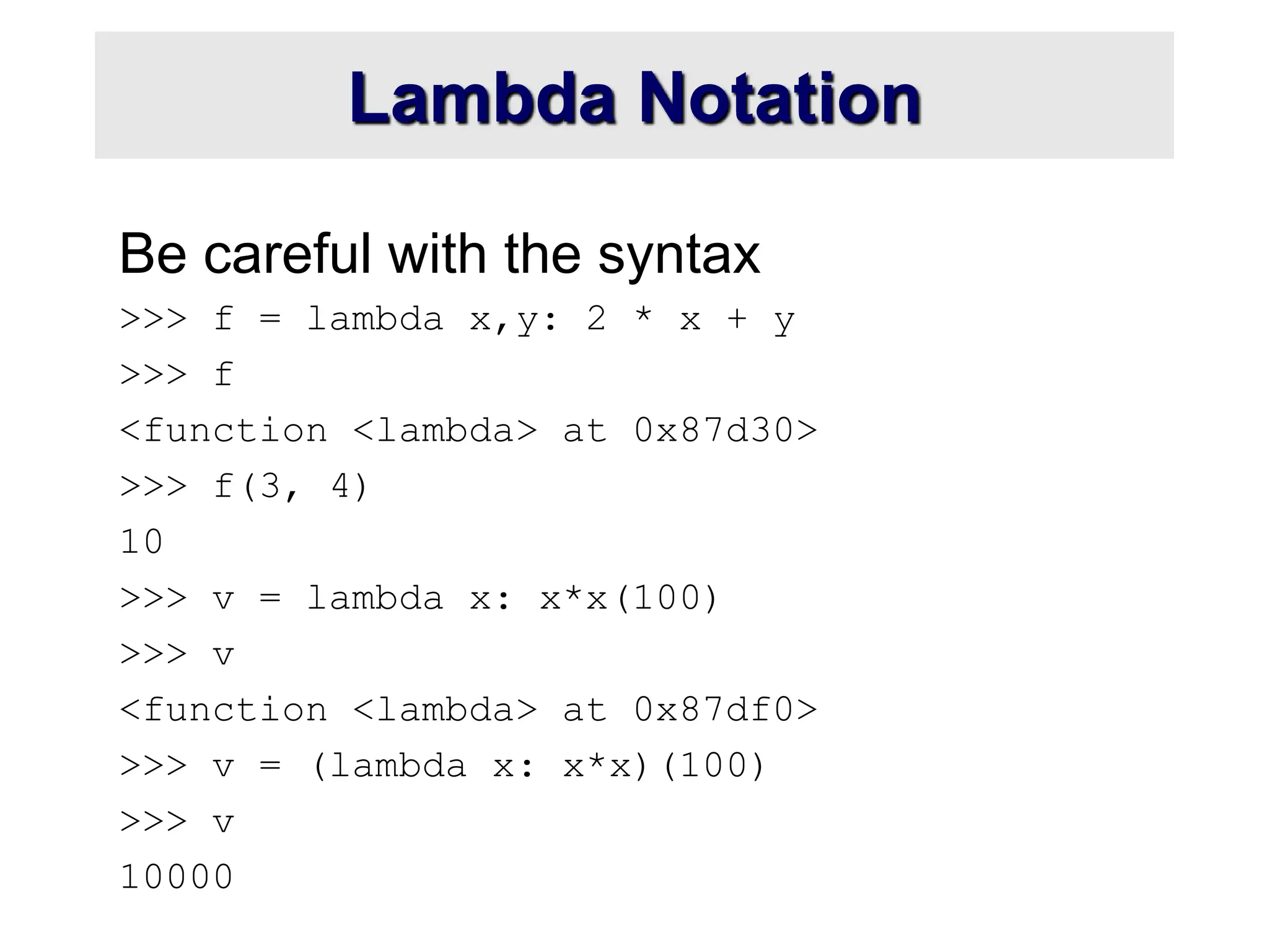 Lambda Notation Be careful with the syntax >>> f = lambda x,y: 2 * x + y >>> f <function <lambda> at 0x87d30> >>> f(3, 4) 10 >>> v = lambda x: x*x(100) >>> v <function <lambda> at 0x87df0> >>> v = (lambda x: x*x)(100) >>> v 10000 