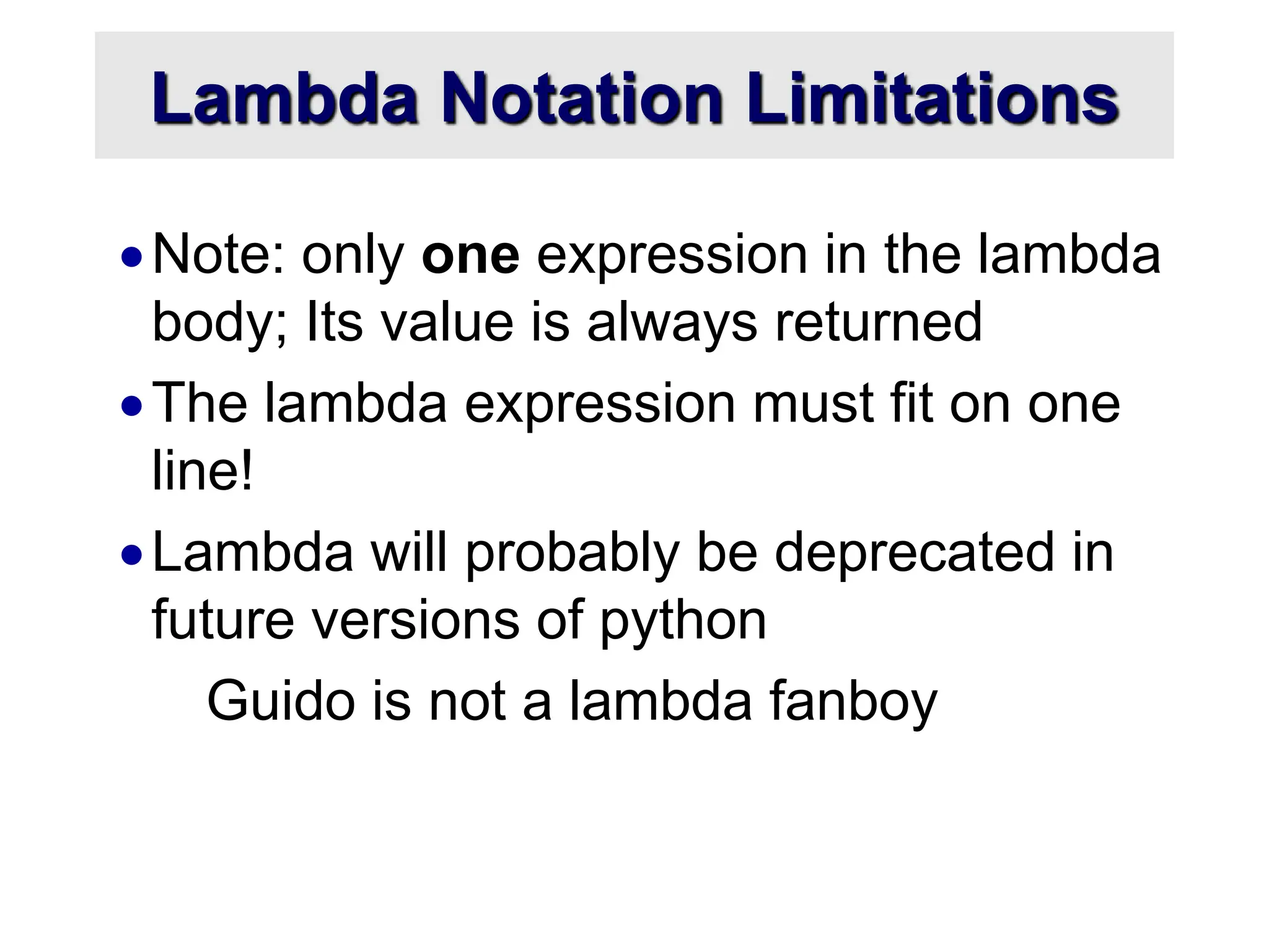 Lambda Notation Limitations Note: only one expression in the lambda body; Its value is always returned The lambda expression must fit on one line! Lambda will probably be deprecated in future versions of python Guido is not a lambda fanboy 