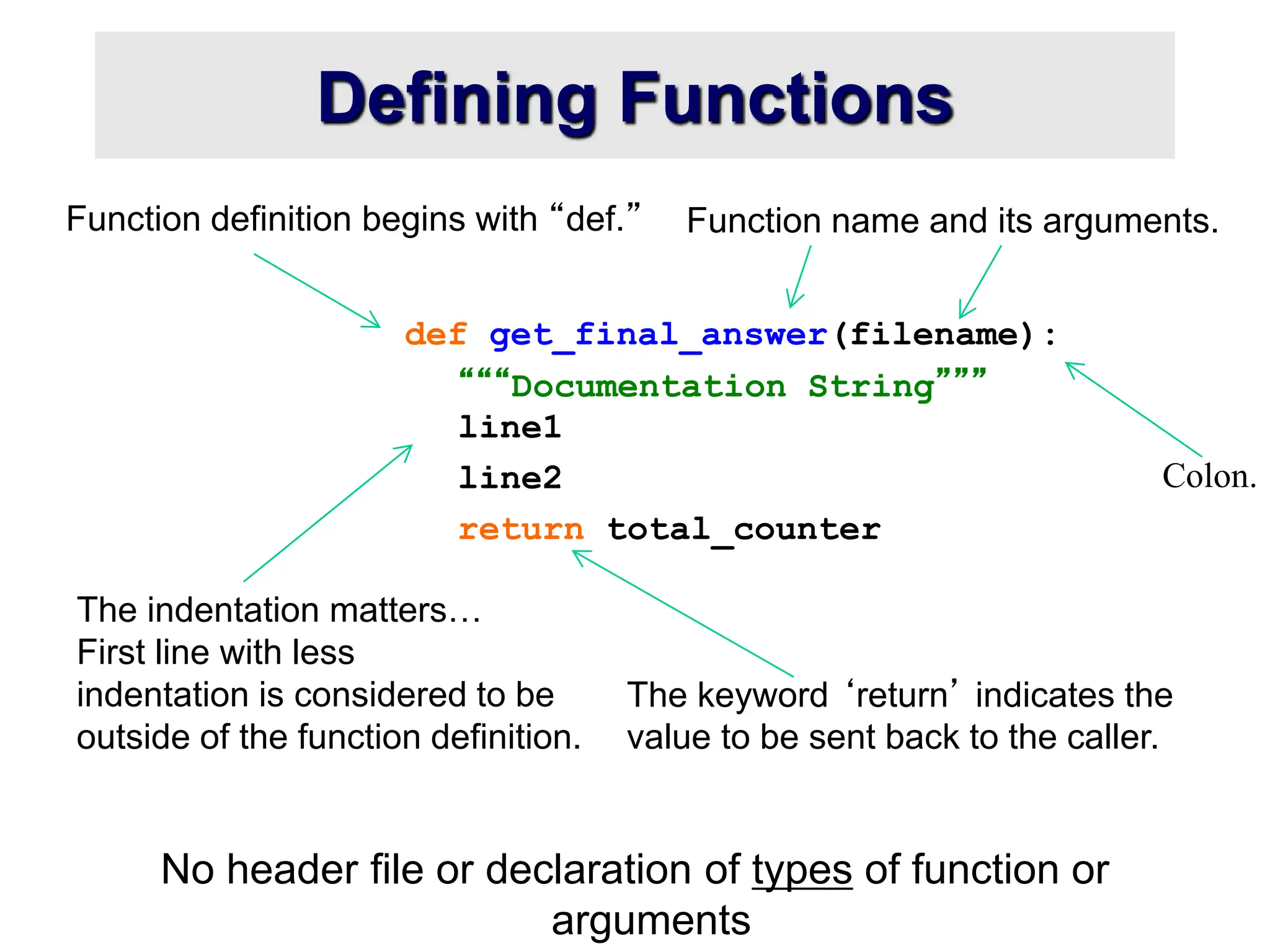 The indentation matters… First line with less indentation is considered to be outside of the function definition. Defining Functions No header file or declaration of types of function or arguments def get_final_answer(filename): “““Documentation String””” line1 line2 return total_counter Function definition begins with “def.” Function name and its arguments. The keyword ‘return’ indicates the value to be sent back to the caller. Colon. 