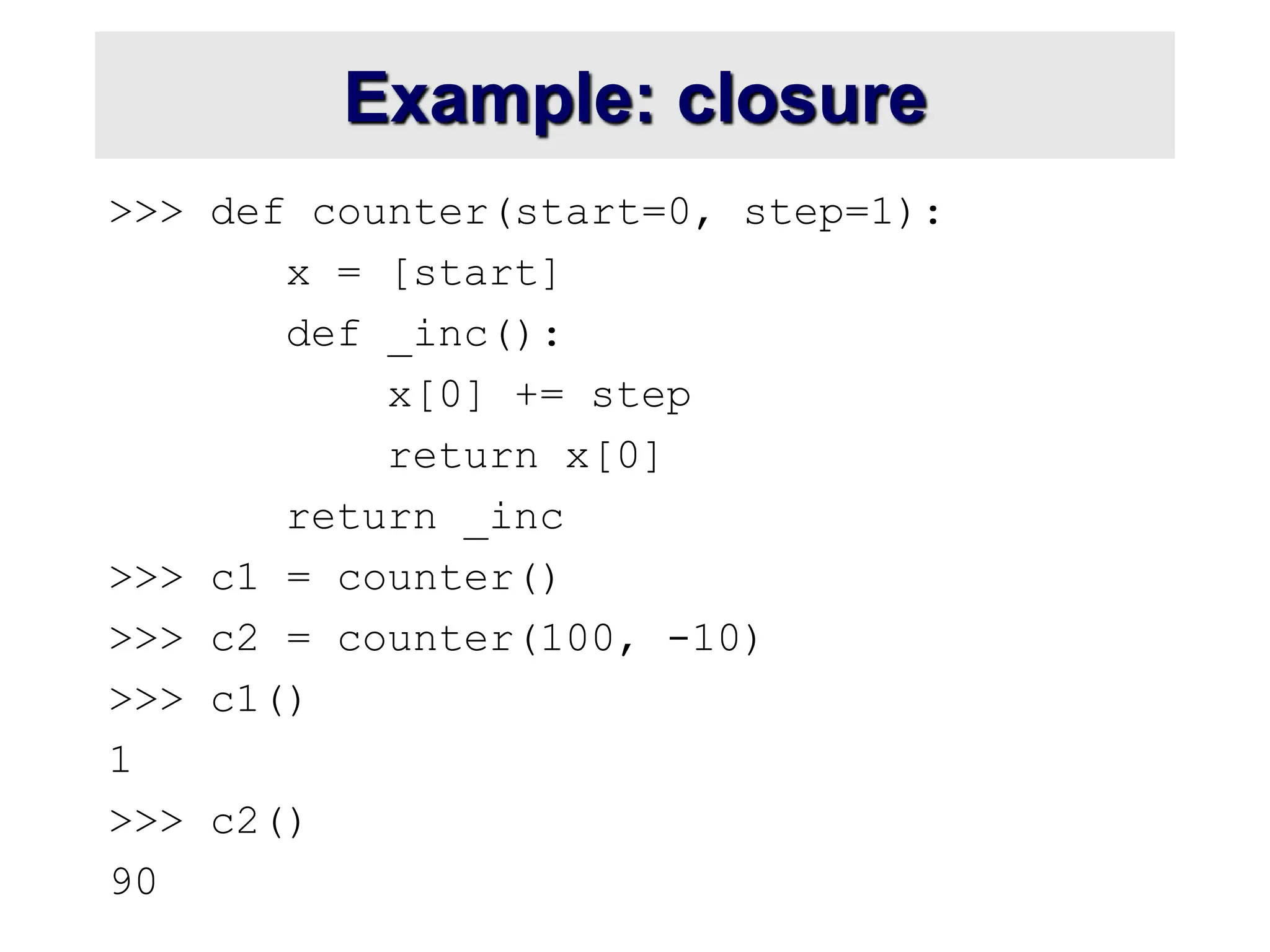 Example: closure >>> def counter(start=0, step=1): x = [start] def _inc(): x[0] += step return x[0] return _inc >>> c1 = counter() >>> c2 = counter(100, -10) >>> c1() 1 >>> c2() 90 