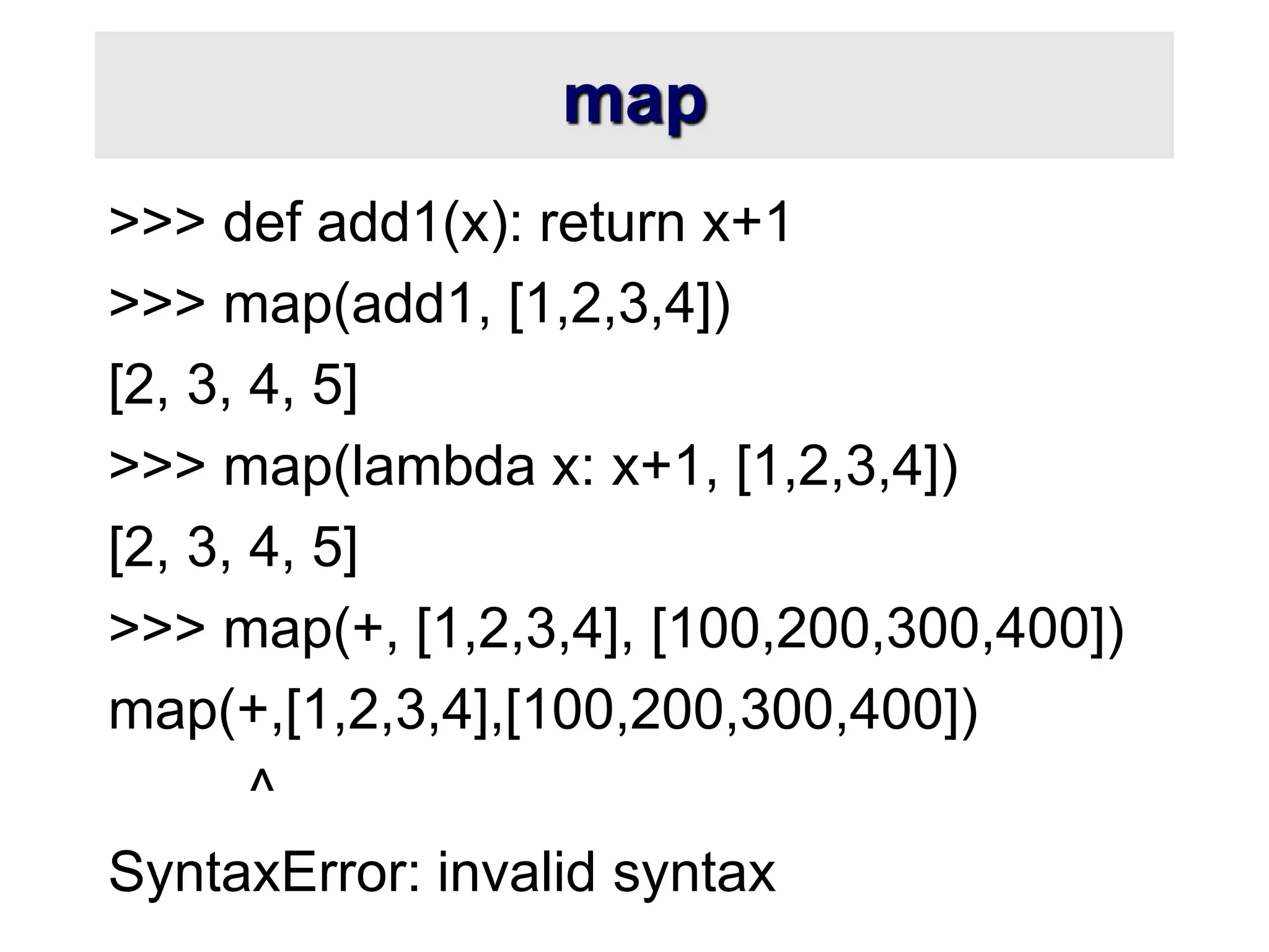 map >>> def add1(x): return x+1 >>> map(add1, [1,2,3,4]) [2, 3, 4, 5] >>> map(lambda x: x+1, [1,2,3,4]) [2, 3, 4, 5] >>> map(+, [1,2,3,4], [100,200,300,400]) map(+,[1,2,3,4],[100,200,300,400]) ^ SyntaxError: invalid syntax 