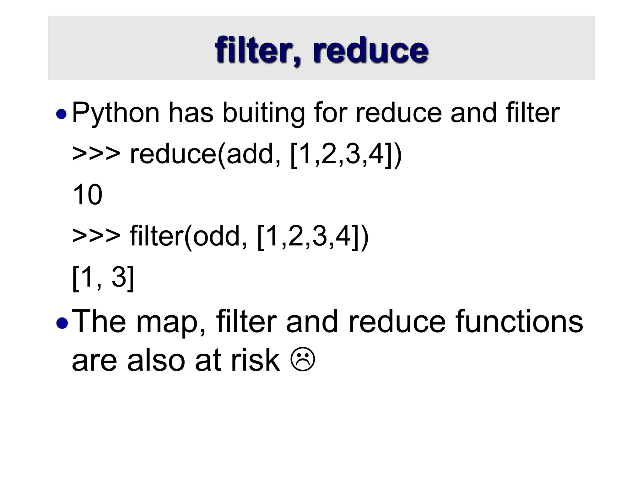 filter, reduce Python has buiting for reduce and filter >>> reduce(add, [1,2,3,4]) 10 >>> filter(odd, [1,2,3,4]) [1, 3] The map, filter and reduce functions are also at risk  