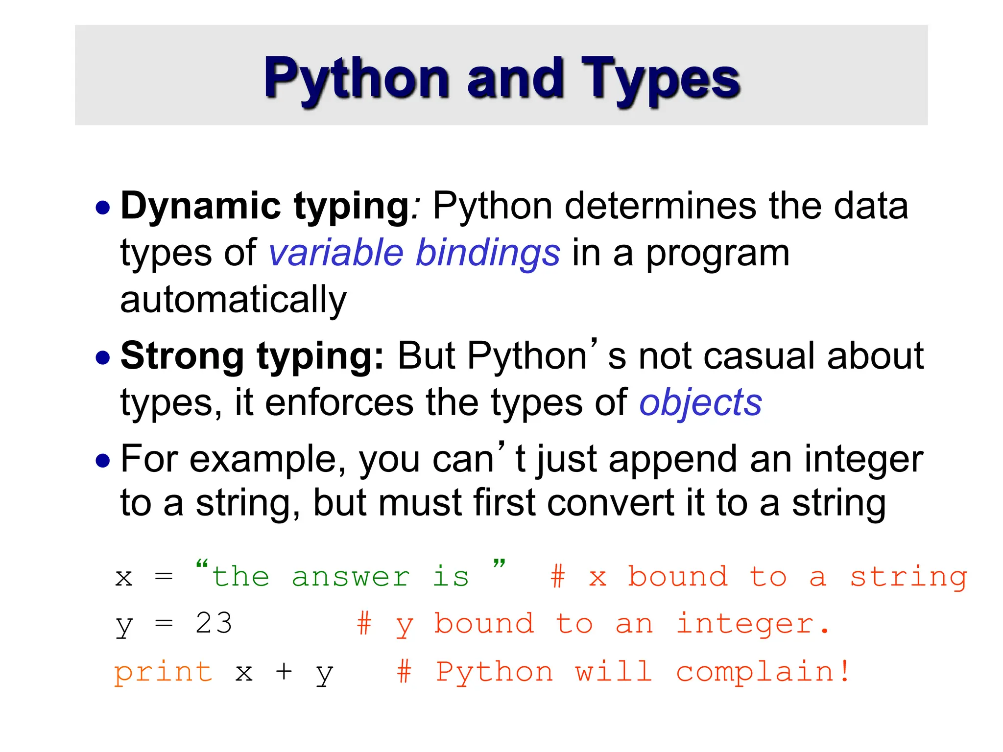 Python and Types  Dynamic typing: Python determines the data types of variable bindings in a program automatically  Strong typing: But Python’s not casual about types, it enforces the types of objects  For example, you can’t just append an integer to a string, but must first convert it to a string x = “the answer is ” # x bound to a string y = 23 # y bound to an integer. print x + y # Python will complain! 