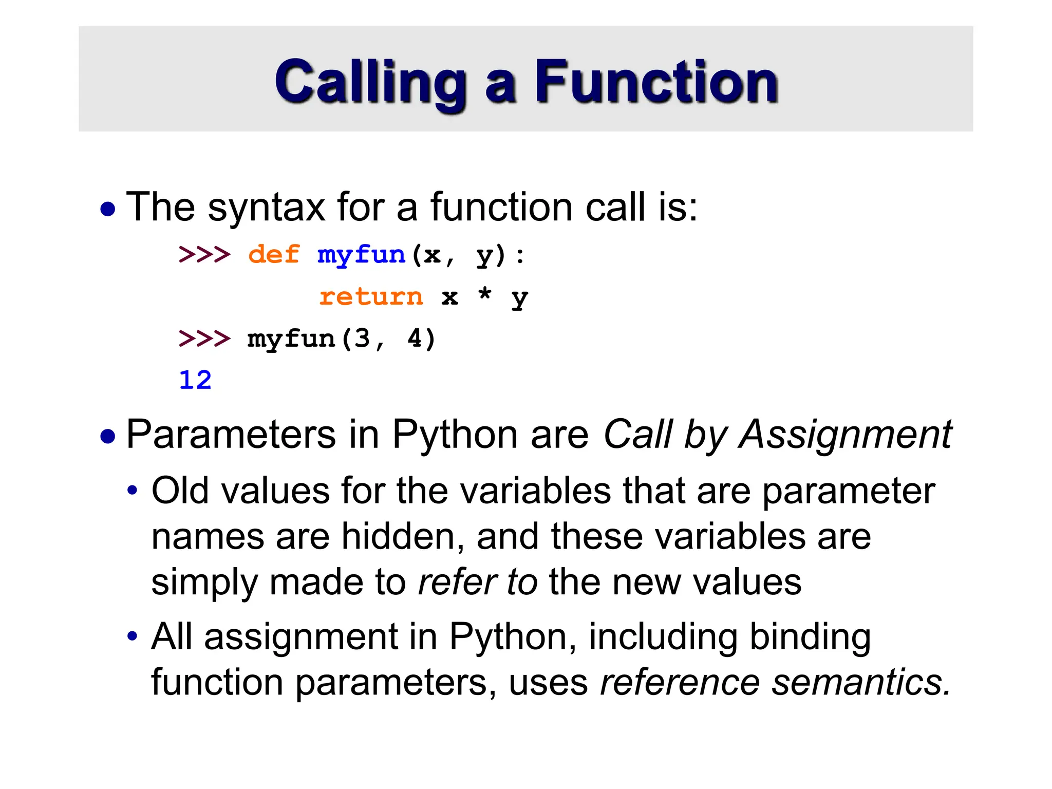 Calling a Function  The syntax for a function call is: >>> def myfun(x, y): return x * y >>> myfun(3, 4) 12  Parameters in Python are Call by Assignment • Old values for the variables that are parameter names are hidden, and these variables are simply made to refer to the new values • All assignment in Python, including binding function parameters, uses reference semantics. 