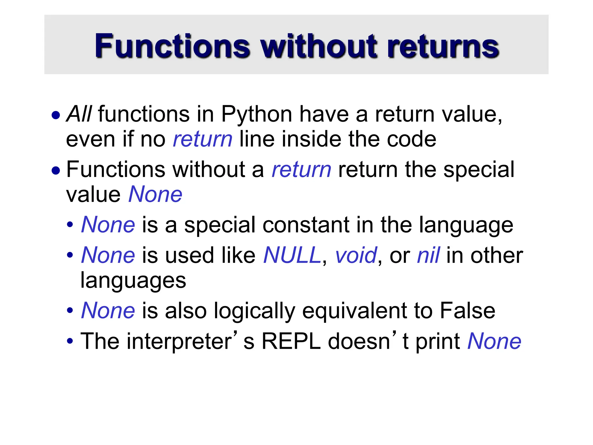 Functions without returns  All functions in Python have a return value, even if no return line inside the code  Functions without a return return the special value None • None is a special constant in the language • None is used like NULL, void, or nil in other languages • None is also logically equivalent to False • The interpreter’s REPL doesn’t print None 
