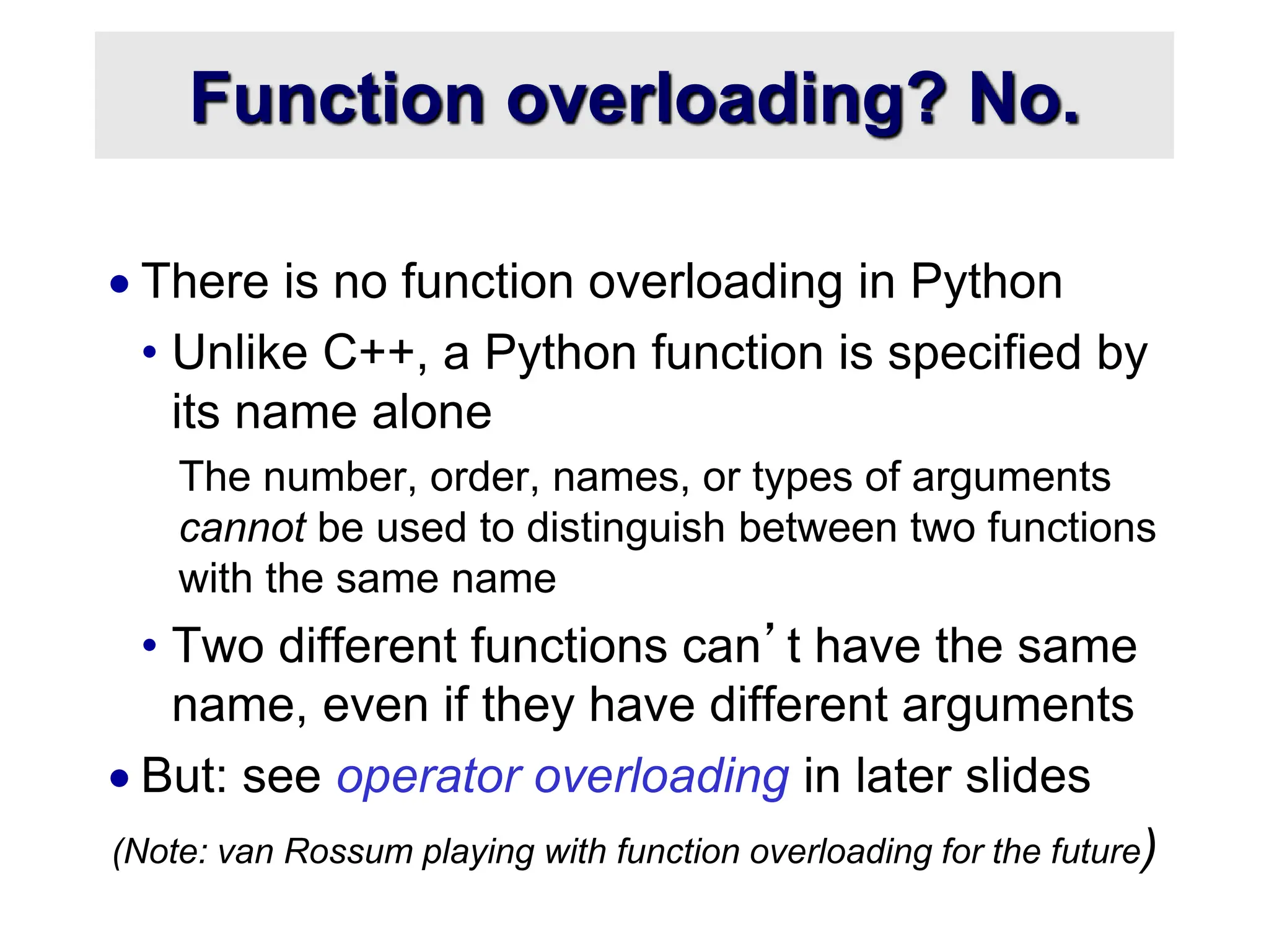 Function overloading? No.  There is no function overloading in Python • Unlike C++, a Python function is specified by its name alone The number, order, names, or types of arguments cannot be used to distinguish between two functions with the same name • Two different functions can’t have the same name, even if they have different arguments  But: see operator overloading in later slides (Note: van Rossum playing with function overloading for the future) 