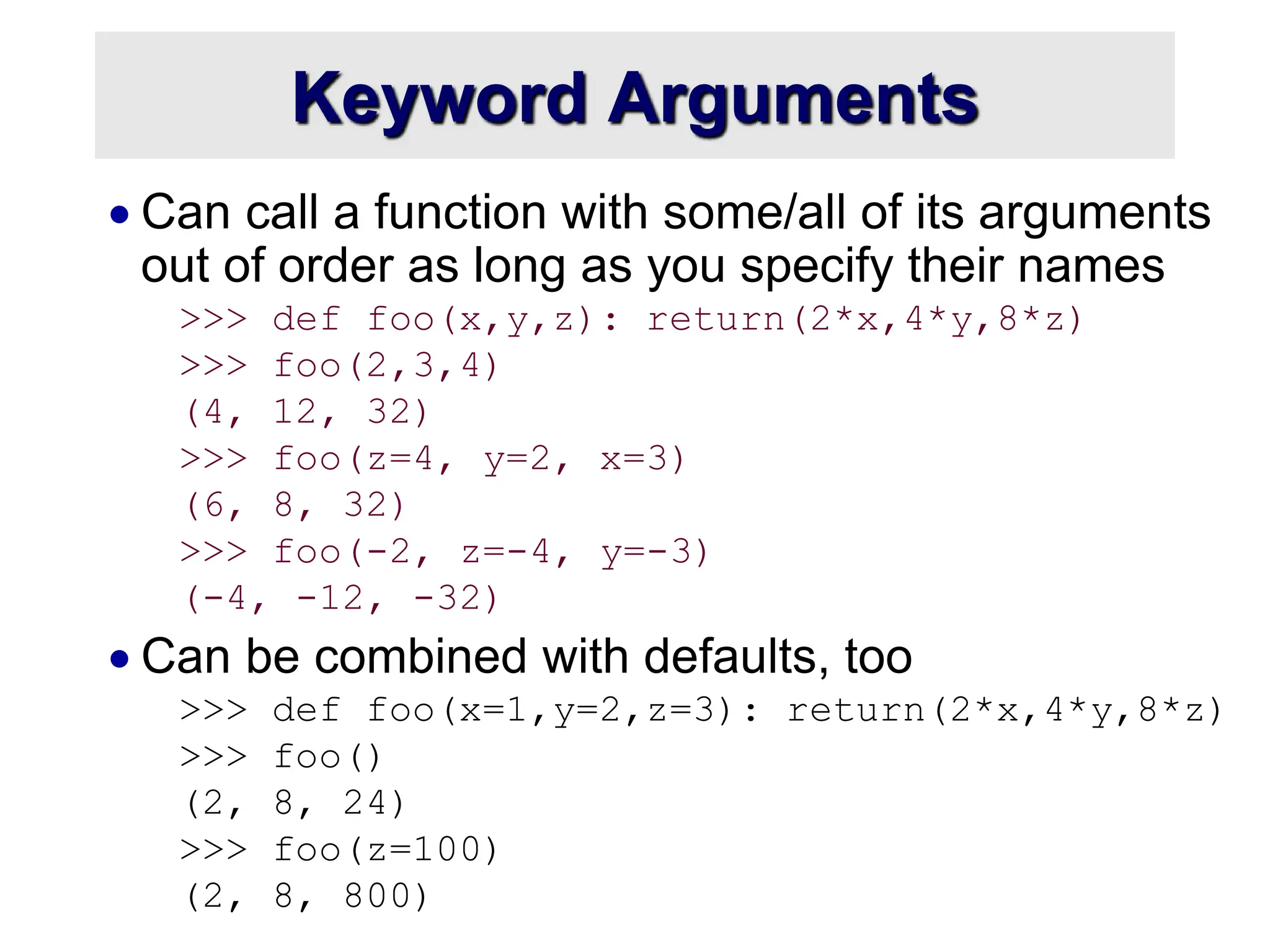 Keyword Arguments  Can call a function with some/all of its arguments out of order as long as you specify their names >>> def foo(x,y,z): return(2*x,4*y,8*z) >>> foo(2,3,4) (4, 12, 32) >>> foo(z=4, y=2, x=3) (6, 8, 32) >>> foo(-2, z=-4, y=-3) (-4, -12, -32)  Can be combined with defaults, too >>> def foo(x=1,y=2,z=3): return(2*x,4*y,8*z) >>> foo() (2, 8, 24) >>> foo(z=100) (2, 8, 800) 