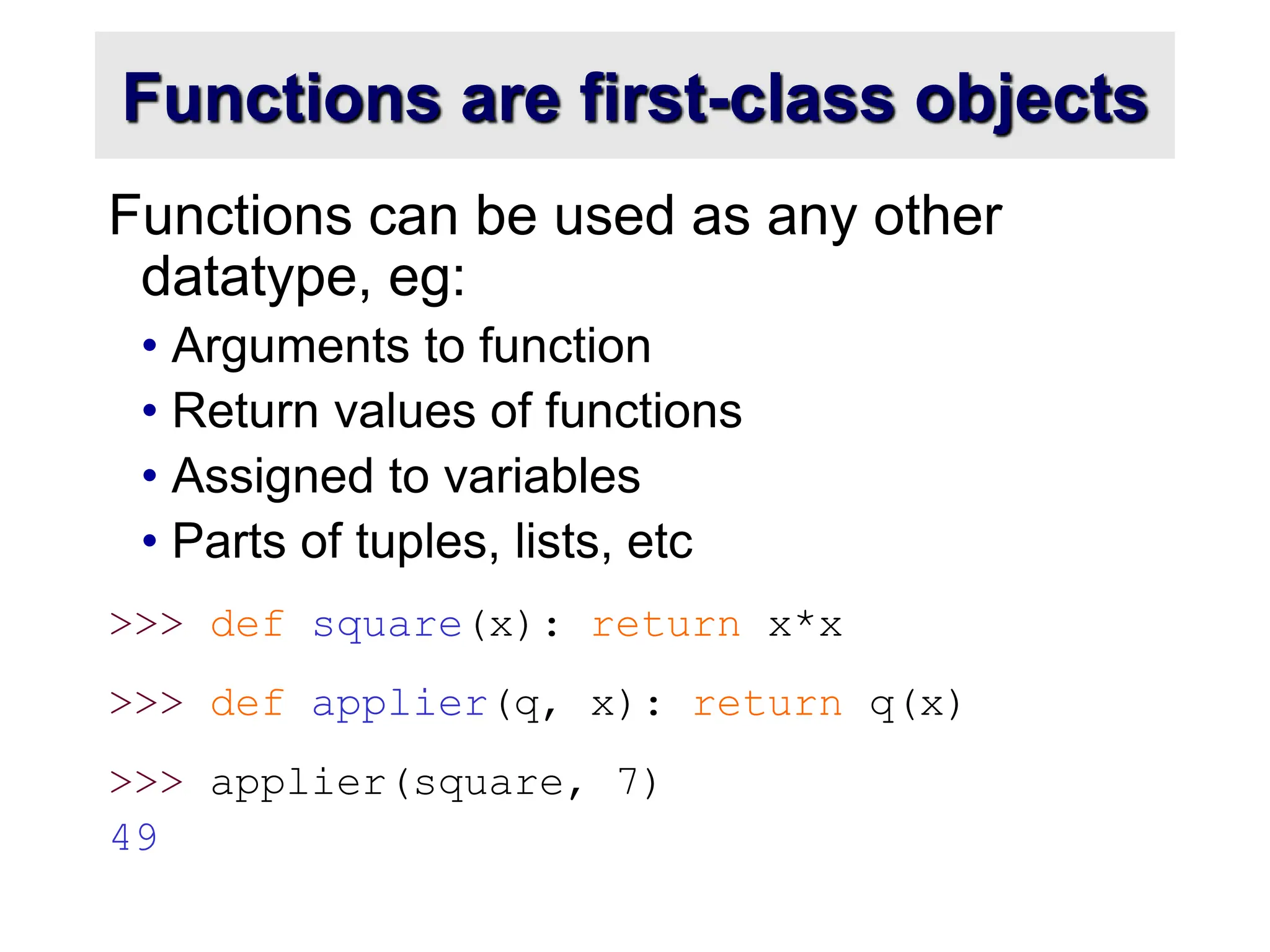 Functions are first-class objects Functions can be used as any other datatype, eg: • Arguments to function • Return values of functions • Assigned to variables • Parts of tuples, lists, etc >>> def square(x): return x*x >>> def applier(q, x): return q(x) >>> applier(square, 7) 49 