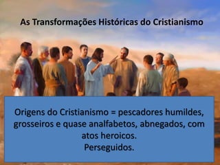 As Transformações Históricas do Cristianismo
Origens do Cristianismo = pescadores humildes,
grosseiros e quase analfabetos, abnegados, com
atos heroicos.
Perseguidos.
 