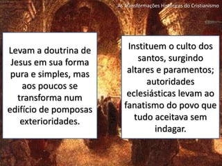 As Transformações Históricas do Cristianismo
Levam a doutrina de
Jesus em sua forma
pura e simples, mas
aos poucos se
transforma num
edifício de pomposas
exterioridades.
Instituem o culto dos
santos, surgindo
altares e paramentos;
autoridades
eclesiásticas levam ao
fanatismo do povo que
tudo aceitava sem
indagar.
 