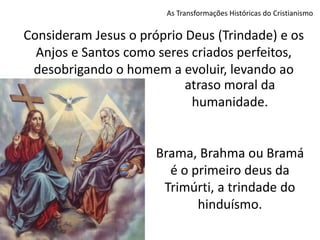 As Transformações Históricas do Cristianismo
Consideram Jesus o próprio Deus (Trindade) e os
Anjos e Santos como seres criados perfeitos,
desobrigando o homem a evoluir, levando ao
atraso moral da
humanidade.
Brama, Brahma ou Bramá
é o primeiro deus da
Trimúrti, a trindade do
hinduísmo.
 