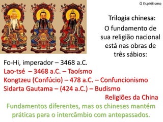 O Espiritismo
Fo-Hi, imperador – 3468 a.C.
Lao-tsé – 3468 a.C. – Taoísmo
Kongtzeu (Confúcio) – 478 a.C. – Confuncionismo
Sidarta Gautama – (424 a.C.) – Budismo
Religiões da China
Fundamentos diferentes, mas os chineses mantém
práticas para o intercâmbio com antepassados.
Trilogia chinesa:
O fundamento de
sua religião nacional
está nas obras de
três sábios:
 