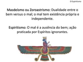 O Espiritismo
Masdeísmo ou Zoroastrismo: Dualidade entre o
bem versus o mal; o mal tem existência própria e
independente.
Espiritismo: O mal é a ausência do bem; ação
praticada por Espíritos ignorantes.
 