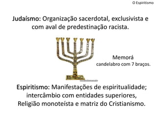 O Espiritismo
Judaísmo: Organização sacerdotal, exclusivista e
com aval de predestinação racista.
Espiritismo: Manifestações de espiritualidade;
intercâmbio com entidades superiores,
Religião monoteísta e matriz do Cristianismo.
Memorá
candelabro com 7 braços.
 