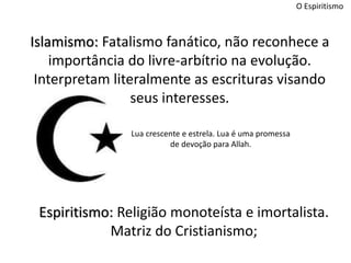 O Espiritismo
Islamismo: Fatalismo fanático, não reconhece a
importância do livre-arbítrio na evolução.
Interpretam literalmente as escrituras visando
seus interesses.
Espiritismo: Religião monoteísta e imortalista.
Matriz do Cristianismo;
Lua crescente e estrela. Lua é uma promessa
de devoção para Allah.
 