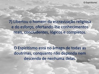 O Espiritismo
7) Libertou o homem da escravização religiosa
e do esforço, ofertando-lhe conhecimentos
reais, concludentes, lógicos e completos.
O Espiritismo está no âmago de todas as
doutrinas, conquanto não dependa nem
descenda de nenhuma delas.
 