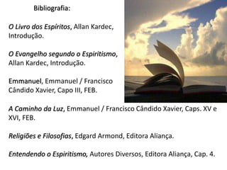 A Caminho da Luz, Emmanuel / Francisco Cândido Xavier, Caps. XV e
XVI, FEB.
Religiões e Filosofias, Edgard Armond, Editora Aliança.
Entendendo o Espiritismo, Autores Diversos, Editora Aliança, Cap. 4.
Bibliografia:
O Livro dos Espíritos, Allan Kardec,
Introdução.
O Evangelho segundo o Espiritismo,
Allan Kardec, Introdução.
Emmanuel, Emmanuel / Francisco
Cândido Xavier, Capo III, FEB.
 