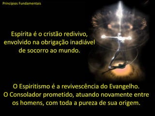 Espírita é o cristão redivivo,
envolvido na obrigação inadiável
de socorro ao mundo.
Princípios Fundamentais
O Espiritismo é a revivescência do Evangelho.
O Consolador prometido, atuando novamente entre
os homens, com toda a pureza de sua origem.
 