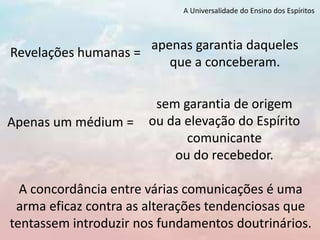 A Universalidade do Ensino dos Espíritos
A concordância entre várias comunicações é uma
arma eficaz contra as alterações tendenciosas que
tentassem introduzir nos fundamentos doutrinários.
sem garantia de origem
ou da elevação do Espírito
comunicante
ou do recebedor.
Apenas um médium =
apenas garantia daqueles
que a conceberam.
Revelações humanas =
 