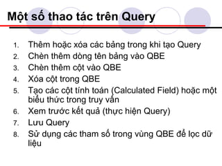Một số thao tác trên Query

 1.   Thêm hoặc xóa các bảng trong khi tạo Query
 2.   Chèn thêm dòng tên bảng vào QBE
 3.   Chèn thêm cột vào QBE
 4.   Xóa cột trong QBE
 5.   Tạo các cột tính toán (Calculated Field) hoặc một
      biểu thức trong truy vấn
 6.   Xem trước kết quả (thực hiện Query)
 7.   Lưu Query
 8.   Sử dụng các tham số trong vùng QBE để lọc dữ
      liệu
 