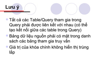 Lưu ý

 Tất cả các Table/Query tham gia trong
  Query phải được liên kết với nhau (có thể
  tạo kết nối giữa các table trong Query)
 Bảng dữ liệu nguồn phải có mặt trong danh
  sách các bảng tham gia truy vấn
 Giá trị của khóa chính không hiển thị trùng
  lắp
 