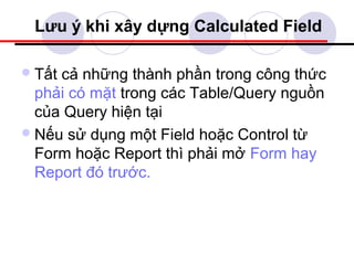 Lưu ý khi xây dựng Calculated Field

 Tấtcả những thành phần trong công thức
  phải có mặt trong các Table/Query nguồn
  của Query hiện tại
 Nếu sử dụng một Field hoặc Control từ
  Form hoặc Report thì phải mở Form hay
  Report đó trước.
 