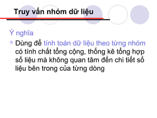 Truy vấn nhóm dữ liệu

Ý nghĩa
 Dùng để tính toán dữ liệu theo từng nhóm
  có tính chất tổng cộng, thống kê tổng hợp
  số liệu mà không quan tâm đến chi tiết số
  liệu bên trong của từng dòng
 