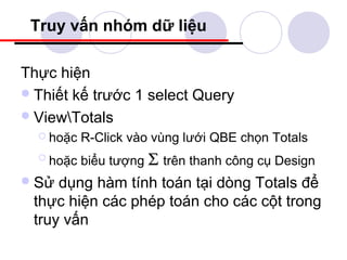 Truy vấn nhóm dữ liệu

Thực hiện
 Thiết kế trước 1 select Query
 ViewTotals
   hoặc   R-Click vào vùng lưới QBE chọn Totals
   hoặc   biểu tượng Σ trên thanh công cụ Design
 Sử dụng hàm tính toán tại dòng Totals để
 thực hiện các phép toán cho các cột trong
 truy vấn
 