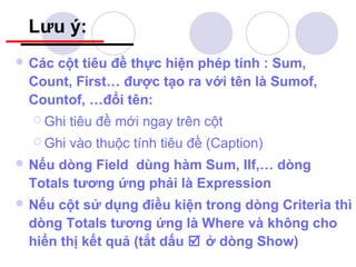 Lưu ý:
 Các
    cột tiêu đề thực hiện phép tính : Sum,
 Count, First… được tạo ra với tên là Sumof,
 Countof, …đổi tên:
   Ghi   tiêu đề mới ngay trên cột
   Ghi   vào thuộc tính tiêu đề (Caption)
 Nếudòng Field dùng hàm Sum, IIf,… dòng
 Totals tương ứng phải là Expression
 Nếucột sử dụng điều kiện trong dòng Criteria thì
 dòng Totals tương ứng là Where và không cho
 hiển thị kết quả (tắt dấu  ở dòng Show)
 