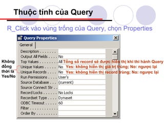 Thuộc tính của Query

  R_Click vào vùng trống của Query, chọn Properties




Không               Tổng số record sẽ được hiển thị khi thi hành Query
đồng                 Yes: không hiển thị giá trị trùng; No: ngược lại
thời là              Yes: không hiển thị record trùng; No: ngược lại
Yes/No
 