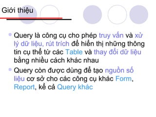 Giới thiệu


   Query   là công cụ cho phép truy vấn và xử
    lý dữ liệu, rút trích để hiển thị những thông
    tin cụ thể từ các Table và thay đổi dữ liệu
    bằng nhiều cách khác nhau
   Query còn được dùng để tạo nguồn số
    liệu cơ sở cho các công cụ khác Form,
    Report, kể cả Query khác
 