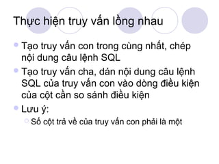 Thực hiện truy vấn lồng nhau
 Tạo  truy vấn con trong cùng nhất, chép
  nội dung câu lệnh SQL
 Tạo truy vấn cha, dán nội dung câu lệnh
  SQL của truy vấn con vào dòng điều kiện
  của cột cần so sánh điều kiện
 Lưu ý:
   Số   cột trả về của truy vấn con phải là một
 