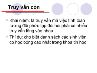 Truy vấn con

 Khái  niệm: là truy vấn mà việc tính tóan
  tương đối phức tạp đòi hỏi phải có nhiều
  truy vấn lồng vào nhau
 Thí dụ: cho biết danh sách các sinh viên
  có học bổng cao nhất trong khoa tin học
 