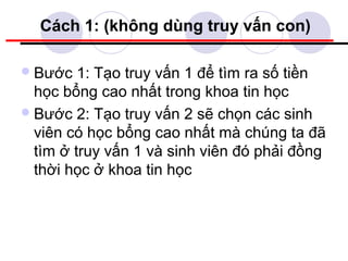 Cách 1: (không dùng truy vấn con)

 Bước   1: Tạo truy vấn 1 để tìm ra số tiền
  học bổng cao nhất trong khoa tin học
 Bước 2: Tạo truy vấn 2 sẽ chọn các sinh
  viên có học bổng cao nhất mà chúng ta đã
  tìm ở truy vấn 1 và sinh viên đó phải đồng
  thời học ở khoa tin học
 