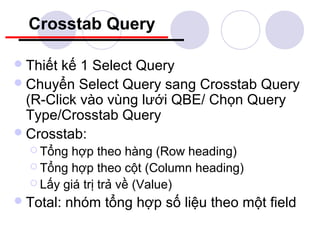 Crosstab Query

 Thiết kế 1 Select Query
 Chuyển Select Query sang Crosstab Query
  (R-Click vào vùng lưới QBE/ Chọn Query
  Type/Crosstab Query
 Crosstab:
   Tổng  hợp theo hàng (Row heading)
   Tổng hợp theo cột (Column heading)
   Lấy giá trị trả về (Value)

 Total:   nhóm tổng hợp số liệu theo một field
 