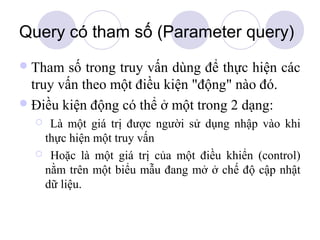 Query có tham số (Parameter query)
 Tham   số trong truy vấn dùng để thực hiện các
  truy vấn theo một điều kiện "động" nào đó.
 Điều kiện động có thể ở một trong 2 dạng:
   Là một giá trị được người sử dụng nhập vào khi
   thực hiện một truy vấn
   Hoặc là một giá trị của một điều khiển (control)
   nằm trên một biểu mẫu đang mở ở chế độ cập nhật
   dữ liệu.
 