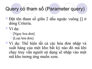 Query có tham số (Parameter query)
 Đặt tên tham số giữa 2 dấu ngoặc vuông [] ở
  dòng Criteria.
 Ví dụ:
   [Ngay  hoa don]
   [Loại hóa đơn]

 Vídụ: Thể hiện tất cả các hóa đơn nhập và
 xuất hàng của một kho bất kỳ nào đó mà khi
 chạy truy vấn người sử dụng sẽ nhập vào một
 mã kho tương ứng muốn xem.
 