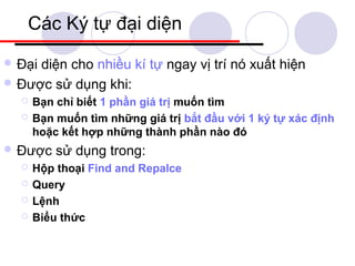 Các Ký tự đại diện
 Đạidiện cho nhiều kí tự ngay vị trí nó xuất hiện
 Được sử dụng khi:
     Bạn chỉ biết 1 phần giá trị muốn tìm
     Bạn muốn tìm những giá trị bắt đầu với 1 ký tự xác định
      hoặc kết hợp những thành phần nào đó
 Được    sử dụng trong:
     Hộp thoại Find and Repalce
     Query
     Lệnh
     Biểu thức
 
