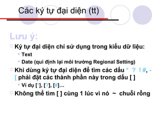 Các ký tự đại diện (tt)


Lưu ý:
 Ký   tự đại diện chỉ sử dụng trong kiểu dữ liệu:
   Text

   Date   (qui định lại môi trường Regional Setting)
 Khidùng ký tự đại diện để tìm các dấu * ? ! #, -
 [ phải đặt các thành phần này trong dấu [ ]
   Ví   dụ [*], [?], [#]…
 Không     thể tìm [ ] cùng 1 lúc vì nó ~ chuỗi rỗng
 