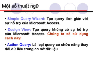 Một số thuật ngữ

 • Simple Query Wizard: Tạo query đơn giản với
 sự hỗ trợ của Microsoft Access.
 • Design View: Tạo query không có sự hỗ trợ
 của Microsoft Access. Chúng ta sẽ sử dụng
 cách này!
 • Action Query: Là loại query có chức năng thay
 đổi dữ liệu trong cơ sở dữ liệu
 