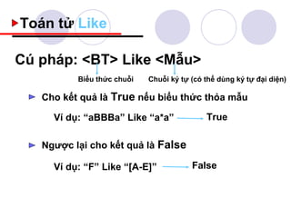 Toán tử Like

Cú pháp: <BT> Like <Mẫu>
          Biểu thức chuỗi   Chuỗi ký tự (có thể dùng ký tự đại diện)

   Cho kết quả là True nếu biểu thức thỏa mẫu

     Ví dụ: “aBBBa” Like “a*a”              True

   Ngược lại cho kết quả là False

     Ví dụ: “F” Like “[A-E]”            False
 