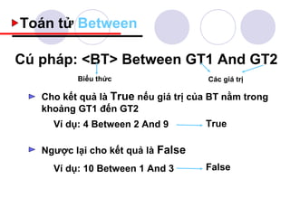 Toán tử Between

Cú pháp: <BT> Between GT1 And GT2
          Biểu thức                   Các giá trị

   Cho kết quả là True nếu giá trị của BT nằm trong
   khoảng GT1 đến GT2
     Ví dụ: 4 Between 2 And 9        True

   Ngược lại cho kết quả là False
     Ví dụ: 10 Between 1 And 3       False
 