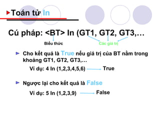 Toán tử In

Cú pháp: <BT> In (GT1, GT2, GT3,…
           Biểu thức             Các giá trị

   Cho kết quả là True nếu giá trị của BT nằm trong
   khoảng GT1, GT2, GT3,…
     Ví dụ: 4 In (1,2,3,4,5,6)      True

   Ngược lại cho kết quả là False
     Ví dụ: 5 In (1,2,3,9)       False
 