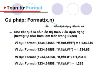 Toán tử Format

Cú pháp: Format(x,n)
                        Số   Kiểu định dạng hiển thị số

   Cho kết quả là số hiển thị theo kiểu định dạng
   (tương tự như hàm làm tròn trong Excel)

   Ví dụ: Format (1234,64558, “#,###.###”) = 1,234.646

   Ví dụ: Format (1234,64558, “#,###.##”) = 1,234.65

    Ví dụ: Format (1234,64558, “#,###.#”) = 1,234.6

   Ví dụ: Format (1234,64558, “#,###.#”) = 1,235
 